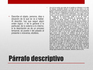 Párrafo descriptivo
• Describe el objeto, persona, idea o
situación de la que se va a hablar.
Al describir, hay que seguir algún
orden lógico: ir de lo general a lo
particular, de lo externo a lo interno;
si la descripción es de un proceso
temporal, se puede ir del pasado al
presente o viceversa, etcétera.
• Uno de los puntos que antes de mi partida se ofrecieron a mi vista
fue Alange, pueblecillo situado a la falda de una colina y en una
posición sumamente pintoresca; esta villa, que dista pocas leguas de
Mérida, posee una antigüedad sumamente curiosa: un baño romano
de forma circular y enteramente subterráneo, cuya agua nace allí
mismo, y que se mantiene en el propio estado en que debía de estar
en tiempo de los procónsules; recibe su luz de arriba, y
los habitantes, no menos instruidos en arqueología que los
meridenses, le llaman también el «baño de los moros». La
colocación de este baño hace presumir que los romanos debieron de
conocer las virtudes de las aguas termales de Alange. En el día son
todavía muy recomendadas, y hace pocos años se ha construido en
el centro de un vergel espesísimo de naranjos, a la entrada de la
población, una casa de baños, donde los enfermos, o las personas
que se bañan por gusto, pueden permanecer alojados y asistidos
decentemente durante la temporada. El agua sale caliente, pero no
se nota en su sabor, ni en su olor, ninguna diferencia esencial del
agua común. Los naturales me refirieron una de sus primeras
virtudes populares. Los arroyos y pequeñas charcas que se forman
en el país de las aguas llovedizas crían infinitas sanguijuelas, las
cuales se introducen muchas veces en la boca de las caballerías y
las desangran; en tales casos parece que con sólo llevar el animal,
acometido mal su grado del régimen brusista, al manantial termal y
hacerle beber del agua, los bichos sanguinarios sueltan la presa y
dejan libre al paciente. En una nación donde hay tanta sanguijuela
que, como la de Horacio, no se separa de su empleo, nisi plena
cruoris, no parece inútil la publicación de este sencillo modo de
hacerles soltar la presa. Sólo es de temer que no haya en todo
Alange agua bastante para empezar. (Mariano José de Larra)
 