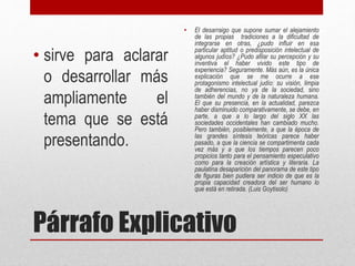 Párrafo Explicativo
• sirve para aclarar
o desarrollar más
ampliamente el
tema que se está
presentando.
• El desarraigo que supone sumar el alejamiento
de las propias tradiciones a la dificultad de
integrarse en otras, ¿pudo influir en esa
particular aptitud o predisposición intelectual de
algunos judíos? ¿Pudo afilar su percepción y su
inventiva el haber vivido este tipo de
experiencia? Seguramente. Más aún, es la única
explicación que se me ocurre a ese
protagonismo intelectual judío: su visión, limpia
de adherencias, no ya de la sociedad, sino
también del mundo y de la naturaleza humana.
El que su presencia, en la actualidad, parezca
haber disminuido comparativamente, se debe, en
parte, a que a lo largo del siglo XX las
sociedades occidentales han cambiado mucho.
Pero también, posiblemente, a que la época de
las grandes síntesis teóricas parece haber
pasado, a que la ciencia se compartimenta cada
vez más y a que los tiempos parecen poco
propicios tanto para el pensamiento especulativo
como para la creación artística y literaria. La
paulatina desaparición del panorama de este tipo
de figuras bien pudiera ser indicio de que es la
propia capacidad creadora del ser humano lo
que está en retirada. (Luis Goytisolo)
 