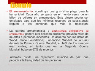 Ejemplo
• El armamentismo, constituye una gravísima plaga para la
  humanidad. Cada año se gasta en el mundo cerca de un
  billón de dólares en armamentos. Este dinero podría ser
  empleado para qué los mínimos recursos de subsistencia
  lleguen a las personas que más lo necesitan.

• La carrera armamentista o coexistencia competitiva de
  armamentos, genera otro delicado problema: provoca miles de
  muertes a personas inocentes. De acuerdo con los datos de
  World Peace Foundation, (Fundación Mundial de la Paz)
  durante la Primera Guerra Mundial, el 14% de los muertos
  eran civiles, en tanto que en la Segunda Guerra
  Mundial, hubo un 67% de muertos.

• Además, divide una “aparente” situación de paz, que
  perjudica la tranquilidad de las personas.
 