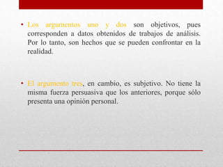 • Los argumentos uno y dos son objetivos, pues
  corresponden a datos obtenidos de trabajos de análisis.
  Por lo tanto, son hechos que se pueden confrontar en la
  realidad.



• El argumento tres, en cambio, es subjetivo. No tiene la
  misma fuerza persuasiva que los anteriores, porque sólo
  presenta una opinión personal.
 