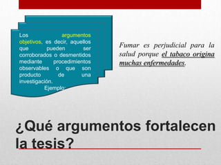 Los               argumentos
objetivos, es decir, aquellos
que         pueden        ser
                                Fumar es perjudicial para la
corroborados o desmentidos      salud porque el tabaco origina
mediante       procedimientos   muchas enfermedades.
observables o que son
producto         de      una
investigación.
           Ejemplo:




¿Qué argumentos fortalecen
la tesis?
 