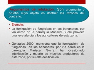 Argumentos de refutación. Son argumento o
prueba cuyo objeto es destruir las razones del
contrario.

• Ejemplo:
• La fumigación de fungicidas en las bananeras, por
  vía aérea en la parroquia Mariscal Sucre provoca
  una leve alergia a los agricultores de esta zona.

• Gonzales 2000, menciona que la fumigación de
  fungicidas en las bananeras, por vía aérea en la
  parroquia    Mariscal    Sucre,      ha ocasionado
  intoxicación y muerte de muchos productores de
  esta zona, por su alta dosificación.
 