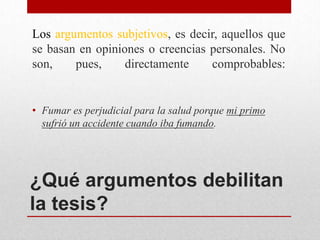 Los argumentos subjetivos, es decir, aquellos que
se basan en opiniones o creencias personales. No
son,    pues,     directamente    comprobables:


• Fumar es perjudicial para la salud porque mi primo
  sufrió un accidente cuando iba fumando.




¿Qué argumentos debilitan
la tesis?
 