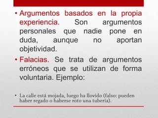• Argumentos basados en la propia
  experiencia.    Son     argumentos
  personales que nadie pone en
  duda,      aunque    no     aportan
  objetividad.
• Falacias. Se trata de argumentos
  erróneos que se utilizan de forma
  voluntaria. Ejemplo:

•
 