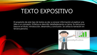 TEXTO EXPOSITIVO
El propósito de este tipo de textos es dar a conocer información al explicar una
idea o un concepto. Enfatiza es describir detalladamente un tema. Su estructura
basa en el título, introducción, desarrollo y conclusión. Se utiliza la narración en
tercera persona.
 