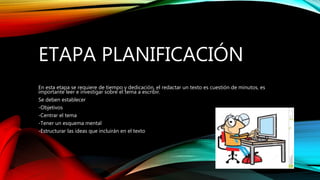 ETAPA PLANIFICACIÓN
En esta etapa se requiere de tiempo y dedicación, el redactar un texto es cuestión de minutos, es
importante leer e investigar sobre el tema a escribir.
Se deben establecer
-Objetivos
-Centrar el tema
-Tener un esquema mental
-Estructurar las ideas que incluirán en el texto
 