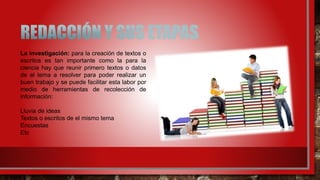 La investigación: para la creación de textos o
escritos es tan importante como la para la
ciencia hay que reunir primero textos o datos
de el tema a resolver para poder realizar un
buen trabajo y se puede facilitar esta labor por
medio de herramientas de recolección de
información:
Lluvia de ideas
Textos o escritos de el mismo tema
Encuestas
Etc
 