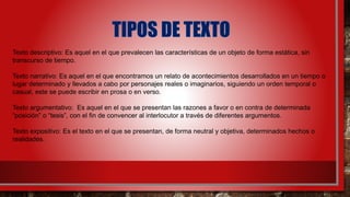 Texto descriptivo: Es aquel en el que prevalecen las características de un objeto de forma estática, sin
transcurso de tiempo.
Texto narrativo: Es aquel en el que encontramos un relato de acontecimientos desarrollados en un tiempo o
lugar determinado y llevados a cabo por personajes reales o imaginarios, siguiendo un orden temporal o
casual, este se puede escribir en prosa o en verso.
Texto argumentativo: Es aquel en el que se presentan las razones a favor o en contra de determinada
“posición” o “tesis”, con el fin de convencer al interlocutor a través de diferentes argumentos.
Texto expositivo: Es el texto en el que se presentan, de forma neutral y objetiva, determinados hechos o
realidades.
 