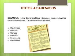 TEXTOS ACADEMICOS
RESUMEN: Se realiza de manera lógica y breve por cuanto incluye las
ideas mas relevantes . Características del resumen:
o Objetividad
o Fidelidad
o Claridad
o Precisión
o Coherencia
o Flexibilidad
 