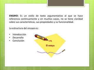 ENSAYO: Es un estilo de texto argumentativo al que se hace
referencia continuamente y en muchos casos, no se tiene claridad
sobre sus características, sus propiedades y su funcionalidad.
La estructura del ensayo es:
• Introducción
• Desarrollo
• Conclusión
 