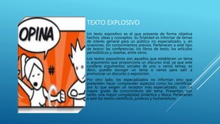TEXTO EXPLOSIVO
Un texto expositivo es el que presenta de forma objetiva
hechos, ideas y conceptos. Su finalidad es informar de temas
de interés general para un público no especializado, y, en
ocasiones, sin conocimientos previos. Pertenecen a este tipo
de textos: las conferencias, los libros de texto, los artículos
periodísticos y reseñas, entre otros.
Los textos expositivos son aquellos que establecen un tema
o argumento que proporciona un discurso oral, ya que este
contiene argumentos sociales de uno o varios temas; es
decir, puedes escoger un tema o varios para salir a
pronunciar un discurso o exposición.
Por otro lado, los especializados no informan sino que
pretenden hacer comprender aspectos como los científicos,
por lo que exigen un receptor más especializado, con un
mayor grado de conocimiento del tema. Presentan, por
tanto, una mayor complejidad sintáctica y léxica. Pertenecen
a este los textos científicos, jurídicos y humanísticos.
 