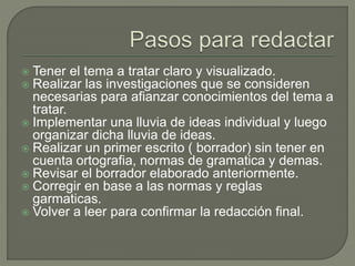  Tener el tema a tratar claro y visualizado.
 Realizar las investigaciones que se consideren
necesarias para afianzar conocimientos del tema a
tratar.
 Implementar una lluvia de ideas individual y luego
organizar dicha lluvia de ideas.
 Realizar un primer escrito ( borrador) sin tener en
cuenta ortografia, normas de gramatica y demas.
 Revisar el borrador elaborado anteriormente.
 Corregir en base a las normas y reglas
garmaticas.
 Volver a leer para confirmar la redacción final.
 