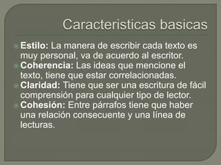 Estilo: La manera de escribir cada texto es
muy personal, va de acuerdo al escritor.
 Coherencia: Las ideas que mencione el
texto, tiene que estar correlacionadas.
 Claridad: Tiene que ser una escritura de fácil
comprensión para cualquier tipo de lector.
 Cohesión: Entre párrafos tiene que haber
una relación consecuente y una línea de
lecturas.
 