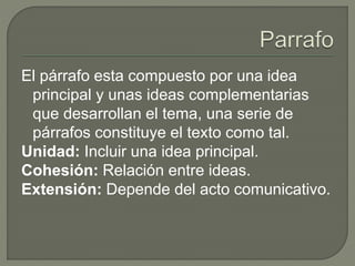 El párrafo esta compuesto por una idea
principal y unas ideas complementarias
que desarrollan el tema, una serie de
párrafos constituye el texto como tal.
Unidad: Incluir una idea principal.
Cohesión: Relación entre ideas.
Extensión: Depende del acto comunicativo.
 