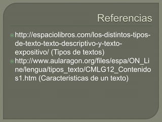 http://espaciolibros.com/los-distintos-tipos-
de-texto-texto-descriptivo-y-texto-
expositivo/ (Tipos de textos)
http://www.aularagon.org/files/espa/ON_Li
ne/lengua/tipos_texto/CMLG12_Contenido
s1.htm (Caracteristicas de un texto)
 