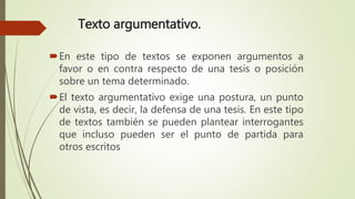 Texto argumentativo.
En este tipo de textos se exponen argumentos a
favor o en contra respecto de una tesis o posición
sobre un tema determinado.
El texto argumentativo exige una postura, un punto
de vista, es decir, la defensa de una tesis. En este tipo
de textos también se pueden plantear interrogantes
que incluso pueden ser el punto de partida para
otros escritos
 