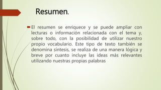 Resumen.
El resumen se enriquece y se puede ampliar con
lecturas o información relacionada con el tema y,
sobre todo, con la posibilidad de utilizar nuestro
propio vocabulario. Este tipo de texto también se
denomina síntesis, se realiza de una manera lógica y
breve por cuanto incluye las ideas más relevantes
utilizando nuestras propias palabras
 
