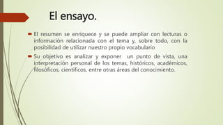 El ensayo.
 El resumen se enriquece y se puede ampliar con lecturas o
información relacionada con el tema y, sobre todo, con la
posibilidad de utilizar nuestro propio vocabulario
 Su objetivo es analizar y exponer un punto de vista, una
interpretación personal de los temas, históricos, académicos,
filosóficos, científicos, entre otras áreas del conocimiento.
 