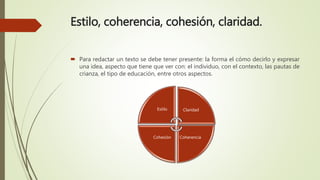 Estilo, coherencia, cohesión, claridad.
 Para redactar un texto se debe tener presente: la forma el cómo decirlo y expresar
una idea, aspecto que tiene que ver con: el individuo, con el contexto, las pautas de
crianza, el tipo de educación, entre otros aspectos.
Estilo Claridad
CoherenciaCohesión
 