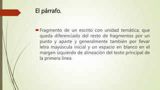 El párrafo.
Fragmento de un escrito con unidad temática, que
queda diferenciado del resto de fragmentos por un
punto y aparte y generalmente también por llevar
letra mayúscula inicial y un espacio en blanco en el
margen izquierdo de alineación del texto principal de
la primera línea.
 