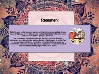 Este tipo de texto también se denomina síntesis, se realiza de una
manera lógica y breve por cuanto incluye las ideas más relevantes
utilizando nuestras propias palabras.
No se pueden incorporar puntos de vista, juicios de valor,
opiniones o explicaciones que no tienen relación con el texto. Por
lo tanto, resumir implica minimizar un texto sin tergiversar su
contenido, es decir, que se debe dar a conocer con total fidelidad
sin alterar las ideas propuestas por el autor.
 