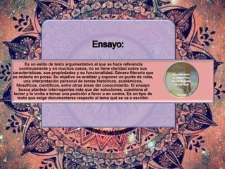 Es un estilo de texto argumentativo al que se hace referencia
continuamente y en muchos casos, no se tiene claridad sobre sus
características, sus propiedades y su funcionalidad. Género literario que
se redacta en prosa. Su objetivo es analizar y exponer un punto de vista,
una interpretación personal de temas históricos, académicos,
filosóficos, científicos, entre otras áreas del conocimiento. El ensayo
busca plantear interrogantes más que dar soluciones, cuestiona al
lector y lo invita a tomar una posición a favor o en contra. Es un tipo de
texto que exige documentarse respecto al tema qué se va a escribir.
 