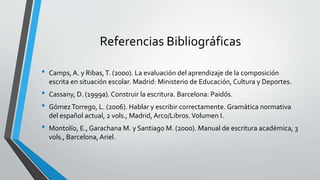 Referencias Bibliográficas
• Camps, A. y Ribas,T. (2000). La evaluación del aprendizaje de la composición
escrita en situación escolar. Madrid: Ministerio de Educación, Cultura y Deportes.
• Cassany, D. (1999a). Construir la escritura. Barcelona: Paidós.
• GómezTorrego, L. (2006). Hablar y escribir correctamente. Gramática normativa
del español actual, 2 vols., Madrid, Arco/Libros.Volumen I.
• Montolío, E., Garachana M. y Santiago M. (2000). Manual de escritura académica, 3
vols., Barcelona, Ariel.
 