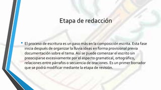 Etapa de redacción
• El proceso de escritura es un paso más en la composición escrita. Esta fase
inicia después de organizar la lluvia ideas en forma provisional previa
documentación sobre el tema. Así se puede comenzar el escrito sin
preocuparse excesivamente por el aspecto gramatical, ortográfico,
relaciones entre párrafos o secuencia de oraciones. Es un primer borrador
que se podrá modificar mediante la etapa de revisión.
 