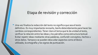 Etapa de revisión y corrección
• Una vez finaliza la redacción del texto no significa que sea el texto
definitivo. Es muy importante revisarlo, leerlo detenidamente para hacer los
cambios correspondientes.Tener claro el tema que le da unidad al texto,
verificar la relación entre las ideas y los párrafos como estructura textual.
Evitar repetir ideas mediante otras palabras, confundir conceptos, hechos u
otros datos.Tampoco se pueden descuidar aspectos como el léxico
utilizado, la ortografía y los signos de puntuación.
 