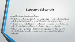 Estructura del párrafo
Las cualidades esenciales del párrafo son:
• Unidad: un párrafo solo debe incluir una idea principal o fundamental aspecto que
deja de ser funcional cuando se anexan ideas diferentes al tema central.
• Cohesión: es una unidad de sentido conformada por oraciones interrelacionadas
entre sí mediante diversas formas de cohesión y signos de puntuación.
• Extensión: esta depende del acto comunicativo que persigue el autor y de las
características del texto. Sin embargo, no es recomendable incluir párrafos
extensos.
 