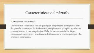 Características del párrafo
• Oraciones secundarias.
Las oraciones secundarias son las que siguen a la principal e integran el resto
del párrafo, se encargan de fundamentar, complementar y ampliar aquello que
es enunciado en la oración principal. Debe de haber una relación lógica,
continuidad, coherencia, y consistencia de ideas entre la oración principal y las
oraciones secundarias.
 