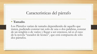 Características del párrafo
• Tamaño.
Los Párrafos varían de tamaño dependiendo de aquello que
traten, pudiendo constar tan solo de una o dos palabras, constar
de un renglón o de varios y llegar a ser extensos, tal es el caso
de la novela “cazador de leones”, que está compuesta de sólo
dos párrafos.
 