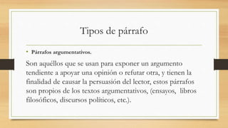 Tipos de párrafo
• Párrafos argumentativos.
Son aquéllos que se usan para exponer un argumento
tendiente a apoyar una opinión o refutar otra, y tienen la
finalidad de causar la persuasión del lector, estos párrafos
son propios de los textos argumentativos, (ensayos, libros
filosóficos, discursos políticos, etc.).
 
