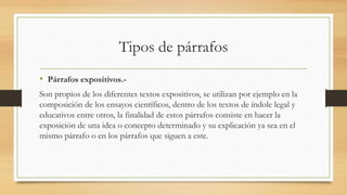 Tipos de párrafos
• Párrafos expositivos.-
Son propios de los diferentes textos expositivos, se utilizan por ejemplo en la
composición de los ensayos científicos, dentro de los textos de índole legal y
educativos entre otros, la finalidad de estos párrafos consiste en hacer la
exposición de una idea o concepto determinado y su explicación ya sea en el
mismo párrafo o en los párrafos que siguen a este.
 