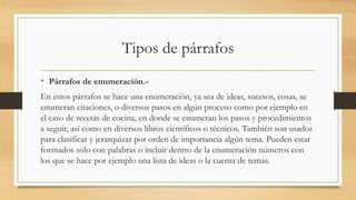 Tipos de párrafos
• Párrafos de enumeración.-
En estos párrafos se hace una enumeración, ya sea de ideas, sucesos, cosas, se
enumeran citaciones, o diversos pasos en algún proceso como por ejemplo en
el caso de recetas de cocina, en donde se enumeran los pasos y procedimientos
a seguir, así como en diversos libros científicos o técnicos. También son usados
para clasificar y jerarquizar por orden de importancia algún tema. Pueden estar
formados solo con palabras o incluir dentro de la enumeración números con
los que se hace por ejemplo una lista de ideas o la cuenta de temas.
 