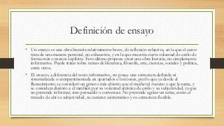 Definición de ensayo
• Un ensayo es una obra literaria relativamente breve, de reflexión subjetiva, en la que el autor
trata de una manera personal, no exhaustiva, y en la que muestra cierta voluntad de estilo de
forma más o menos explícita. Esto último propone crear una obra literaria, no simplemente
informativa. Puede tratar sobre temas de literatura, filosofía, arte, ciencias, sociales y política,
entre otros.
• El ensayo, a diferencia del texto informativo, no posee una estructura definida ni
sistematizada o compartimentada en apartados o lecciones, por lo que ya desde el
Renacimiento se consideró un género más abierto que el medieval tractatus o que la suma, y
se considera distinto a él también por su voluntad artística de estilo y su subjetividad, ya que
no pretende informar, sino persuadir o convencer. No pretende agotar un tema, como el
tratado: de ahí su subjetividad, su carácter asistemático y su estructura flexible.
 