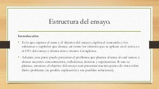 Estructura del ensayo.
Introducción:
• Es la que expresa el tema y el objetivo del ensayo; explica el contenido y los
subtemas o capítulos que abarca, así como los criterios que se aplican en el texto, es
el 10% del ensayo y abarca más o menos 6 renglones.
• Además, esta parte puede presentar el problema que plantea al tema al cual vamos a
abocar nuestros conocimientos, reflexiones, lecturas y experiencias. Si este se
plantea, entonces el objetivo del ensayo será presentar nuestro punto de vista sobre
dicho problema (su posible explicación y sus posibles soluciones).
 