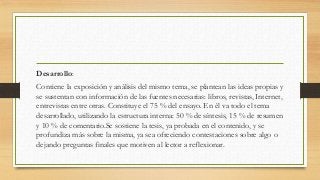 Desarrollo:
Contiene la exposición y análisis del mismo tema, se plantean las ideas propias y
se sustentan con información de las fuentes necesarias: libros, revistas, Internet,
entrevistas entre otras. Constituye el 75 % del ensayo. En él va todo el tema
desarrollado, utilizando la estructura interna: 50 % de síntesis, 15 % de resumen
y 10 % de comentario.Se sostiene la tesis, ya probada en el contenido, y se
profundiza más sobre la misma, ya sea ofreciendo contestaciones sobre algo o
dejando preguntas finales que motiven al lector a reflexionar.
 