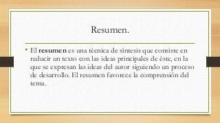 Resumen.
• El resumen es una técnica de síntesis que consiste en
reducir un texto con las ideas principales de éste, en la
que se expresan las ideas del autor siguiendo un proceso
de desarrollo. El resumen favorece la comprensión del
tema.
 