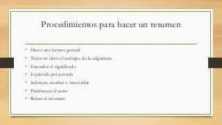 Procedimientos para hacer un resumen
• Hacer una lectura general
• Tener en claro el enfoque de la asignatura
• Entender el significado
• Ir párrafo por párrafo
• Subrayar, resaltar o transcribir
• Parafrasear el texto
• Releer el resumen
 