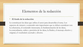 Elementos de la redacción
• El fondo de la redacción:
Lo constituyen las ideas que utiliza el autor para desarrollar el tema. Los
aspectos de sintaxis y contenido más importantes que se deben considerar son:
la coherencia, el contenido interesante, la fundamentación de las ideas,
la concordancia, orden y precisión de las ideas, la fluidez, el mensaje efectivo y
original, el vocabulario acertado y diverso.
 