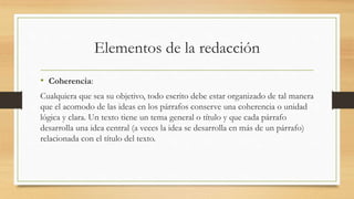 Elementos de la redacción
• Coherencia:
Cualquiera que sea su objetivo, todo escrito debe estar organizado de tal manera
que el acomodo de las ideas en los párrafos conserve una coherencia o unidad
lógica y clara. Un texto tiene un tema general o título y que cada párrafo
desarrolla una idea central (a veces la idea se desarrolla en más de un párrafo)
relacionada con el título del texto.
 