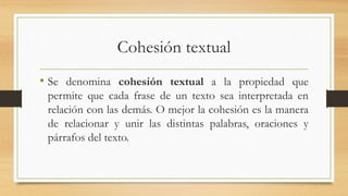Cohesión textual
• Se denomina cohesión textual a la propiedad que
permite que cada frase de un texto sea interpretada en
relación con las demás. O mejor la cohesión es la manera
de relacionar y unir las distintas palabras, oraciones y
párrafos del texto.
 