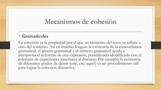 Mecanismos de cohesión
• Gramaticales
La cohesión es la propiedad por el que un elemento del texto se refiere a
otro del contexto. Así en muchas lenguas la existencia de la concordancia
gramatical, el género gramatical y el número gramatical ayuda a
interpretar el referente de una expresión, permitiendo identificarlo con el
referente de expresiones anteriores al discurso. Por ejemplo, la existencia
de diferentes grados de deixis (este, ese, aquel) es un procedimiento útil
para lograr la cohesión discursiva.
 