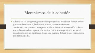 Mecanismos de la cohesión
• Además de las categorías gramaticales que ayudan a relacionar formas léxicas
y pronombres entre sí, las lenguas poseen conectores o nexos
oracionales que permiten interpretar si discursivamente una oración refuerza
a otra, la contradice en parte o la matiza. Estos nexos que tienen un papel
sintáctico tienen un significado léxico que permite deducir si dos oraciones se
contraponen o no.
 