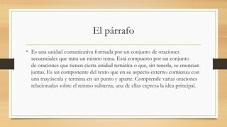 El párrafo
• Es una unidad comunicativa formada por un conjunto de oraciones
secuenciales que trata un mismo tema. Está compuesto por un conjunto
de oraciones que tienen cierta unidad temática o que, sin tenerla, se enuncian
juntas. Es un componente del texto que en su aspecto externo comienza con
una mayúscula y termina en un punto y aparte. Comprende varias oraciones
relacionadas sobre el mismo subtema; una de ellas expresa la idea principal.
 