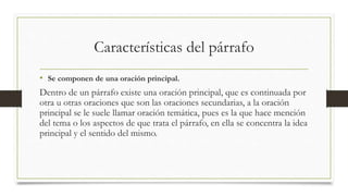 Características del párrafo
• Se componen de una oración principal.
Dentro de un párrafo existe una oración principal, que es continuada por
otra u otras oraciones que son las oraciones secundarias, a la oración
principal se le suele llamar oración temática, pues es la que hace mención
del tema o los aspectos de que trata el párrafo, en ella se concentra la idea
principal y el sentido del mismo.
 