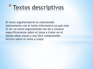 El texto argumentativo es relacionado
básicamente con el texto informativo ya que este
al ser un texto argumentado nos da a conocer
específicamente sobre el tema a tratar en el
dando ideas claras y una fácil comprensión
lectora sobre el tema a tratar
*
 