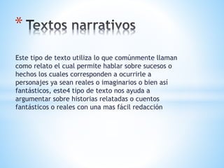 Este tipo de texto utiliza lo que comúnmente llaman
como relato el cual permite hablar sobre sucesos o
hechos los cuales corresponden a ocurrirle a
personajes ya sean reales o imaginarios o bien así
fantásticos, este4 tipo de texto nos ayuda a
argumentar sobre historias relatadas o cuentos
fantásticos o reales con una mas fácil redacción
*
 