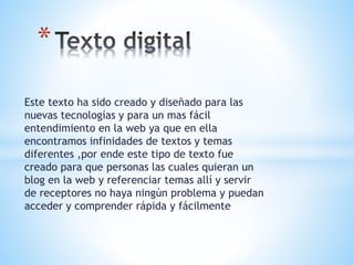 Este texto ha sido creado y diseñado para las
nuevas tecnologías y para un mas fácil
entendimiento en la web ya que en ella
encontramos infinidades de textos y temas
diferentes ,por ende este tipo de texto fue
creado para que personas las cuales quieran un
blog en la web y referenciar temas allí y servir
de receptores no haya ningún problema y puedan
acceder y comprender rápida y fácilmente
*
 